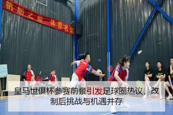 皇马世俱杯参赛前景引发足球圈热议，改制后挑战与机遇并存